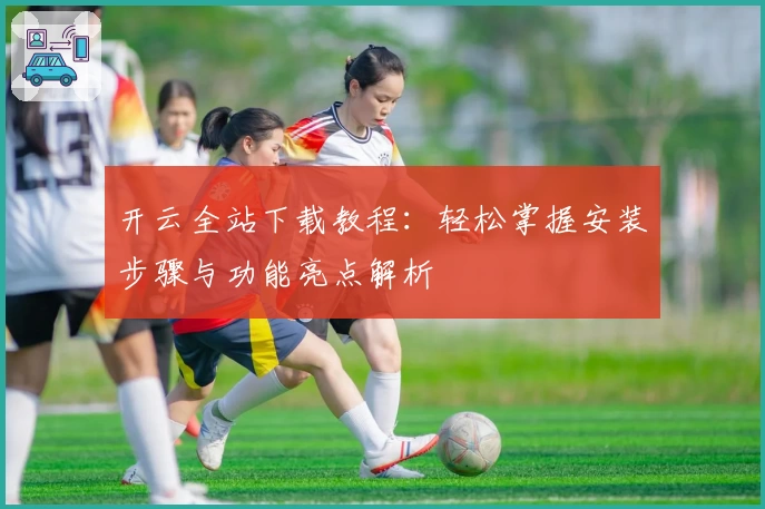 开云全站下载教程：轻松掌握安装步骤与功能亮点解析