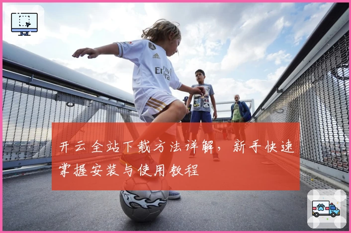 开云全站下载方法详解，新手快速掌握安装与使用教程