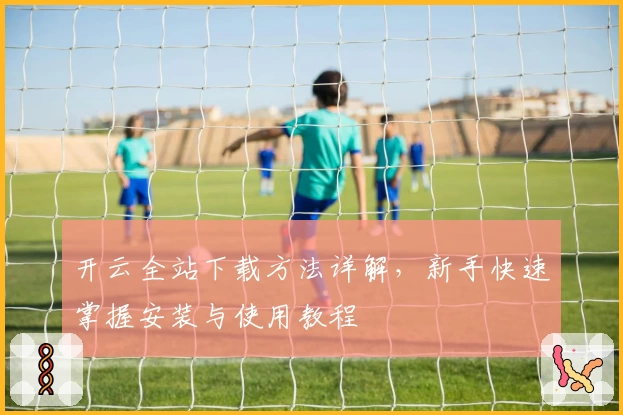 开云全站下载方法详解，新手快速掌握安装与使用教程