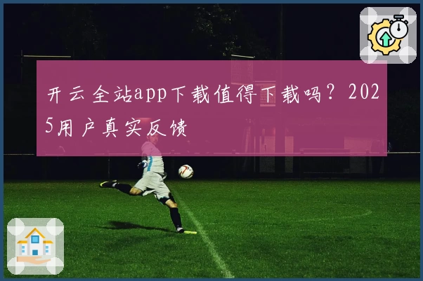 开云全站app下载值得下载吗？2025用户真实反馈