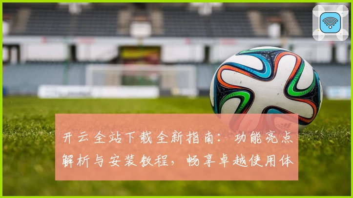开云全站下载全新指南：功能亮点解析与安装教程，畅享卓越使用体验