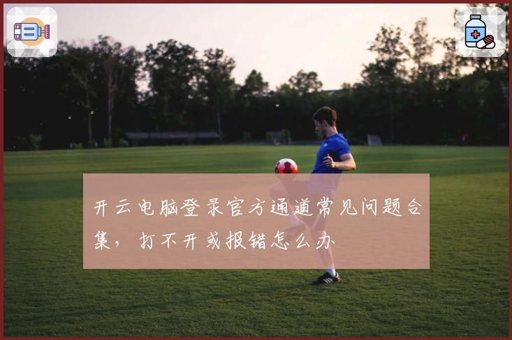 开云电脑登录官方通道常见问题合集，打不开或报错怎么办