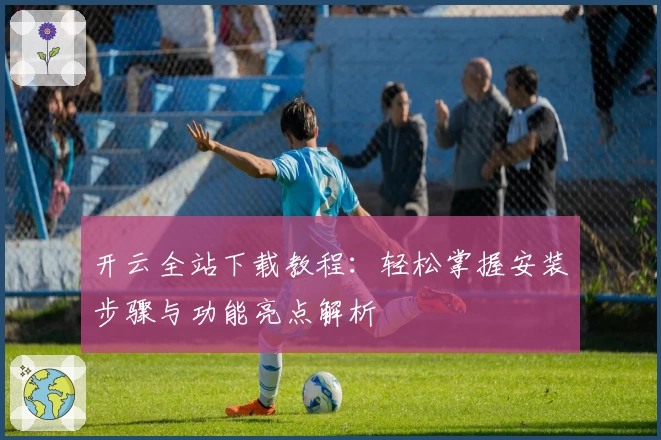 开云全站下载教程：轻松掌握安装步骤与功能亮点解析