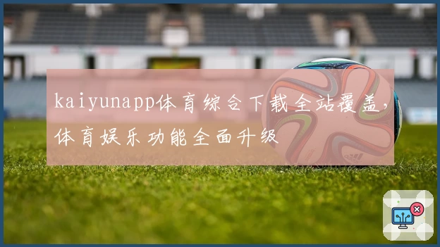 kaiyunapp体育综合下载全站覆盖，体育娱乐功能全面升级