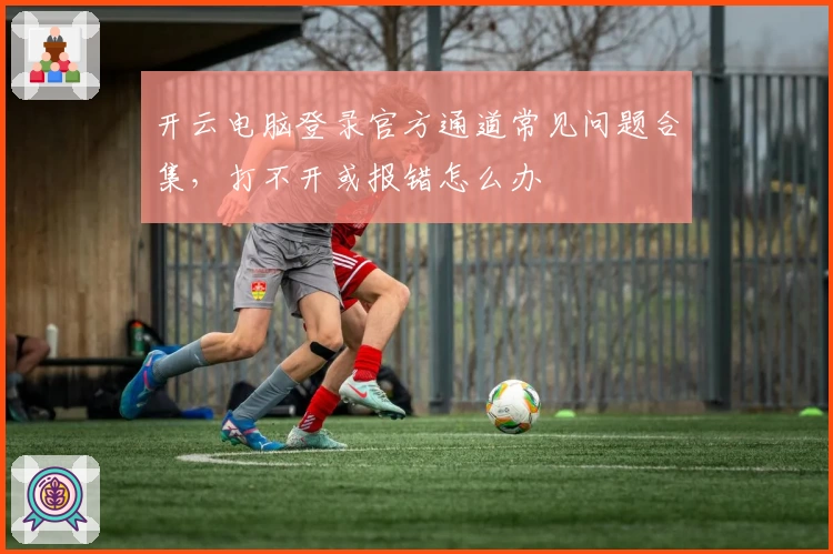 开云电脑登录官方通道常见问题合集，打不开或报错怎么办