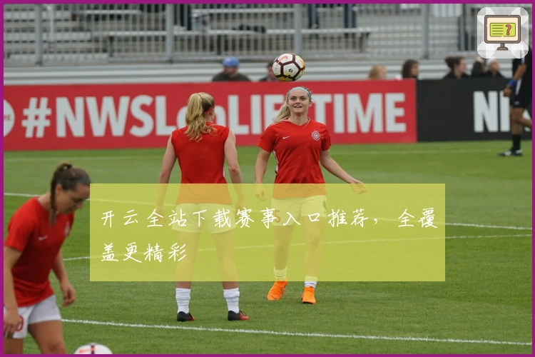 开云全站下载赛事入口推荐，全覆盖更精彩