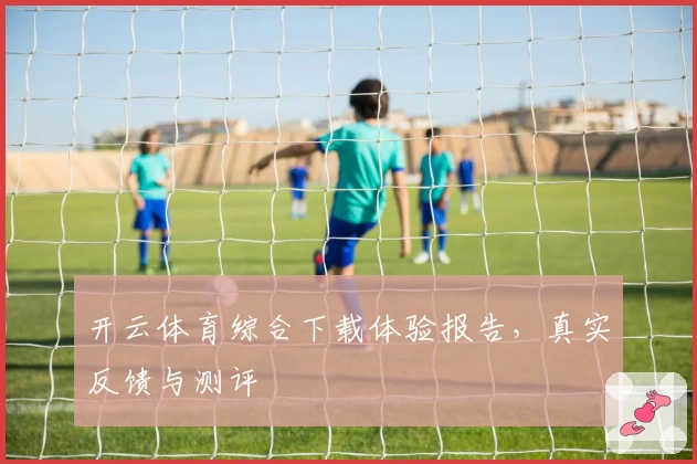 开云体育综合下载体验报告，真实反馈与测评