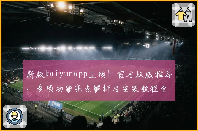 新版kaiyunapp上线！官方权威推荐，多项功能亮点解析与安装教程全攻略