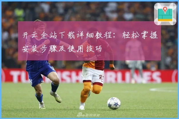 开云全站下载详细教程：轻松掌握安装步骤及使用技巧