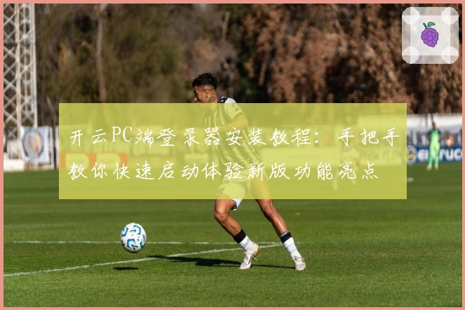 开云PC端登录器安装教程：手把手教你快速启动体验新版功能亮点